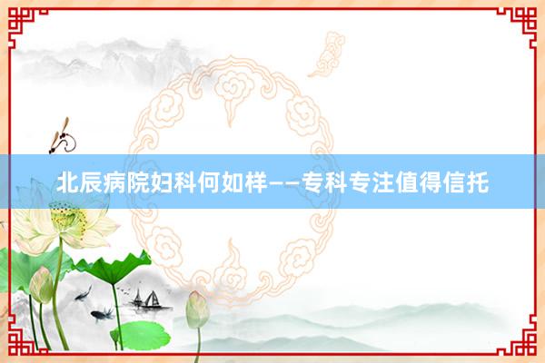 北辰病院妇科何如样——专科专注值得信托